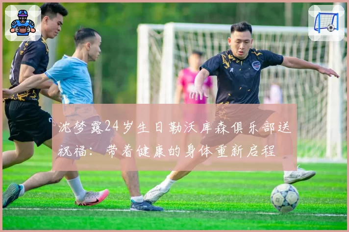 沈梦露24岁生日勒沃库森俱乐部送祝福：带着健康的身体重新启程