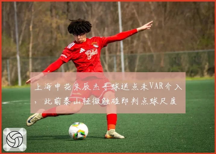 上海申花朱辰杰手球送点未VAR介入，此前泰山轻微触碰即判点球尺度不一