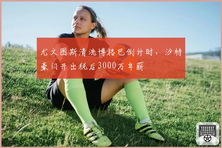 尤文图斯清洗博格巴倒计时，沙特豪门开出税后3000万年薪