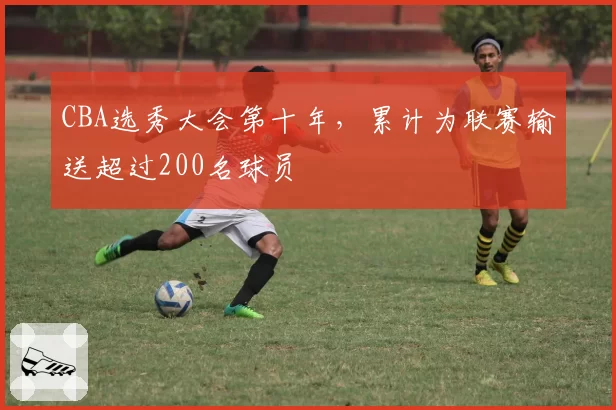 CBA选秀大会第十年，累计为联赛输送超过200名球员