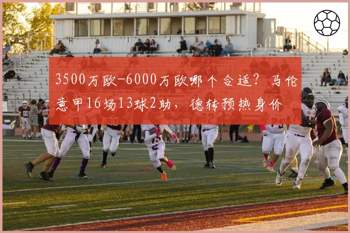 3500万欧-6000万欧哪个合适?马伦意甲16场13球2助,德转预热身价