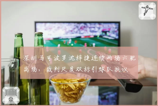 深圳马可波罗沈梓捷连续两场六犯离场,裁判尺度双标引球队抗议