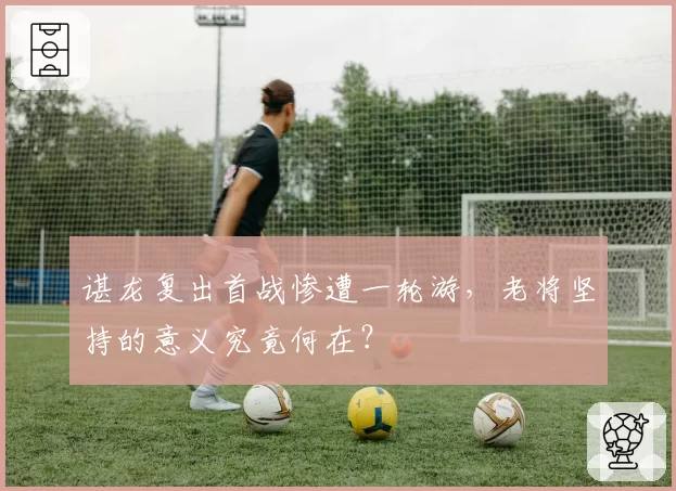 谌龙复出首战惨遭一轮游，老将坚持的意义究竟何在？
