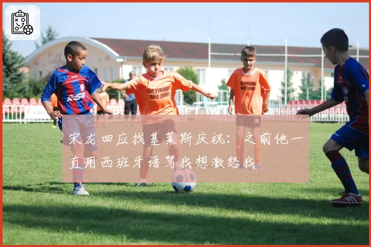 宋龙回应找基莱斯庆祝:之前他一直用西班牙语骂我想激怒我