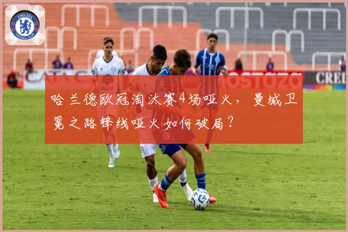 哈兰德欧冠淘汰赛4场哑火,曼城卫冕之路锋线哑火如何破局?