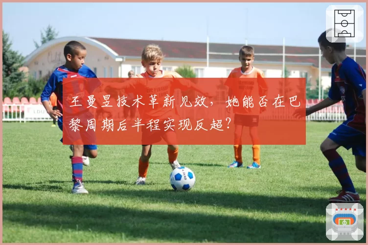 王曼昱技术革新见效，她能否在巴黎周期后半程实现反超？