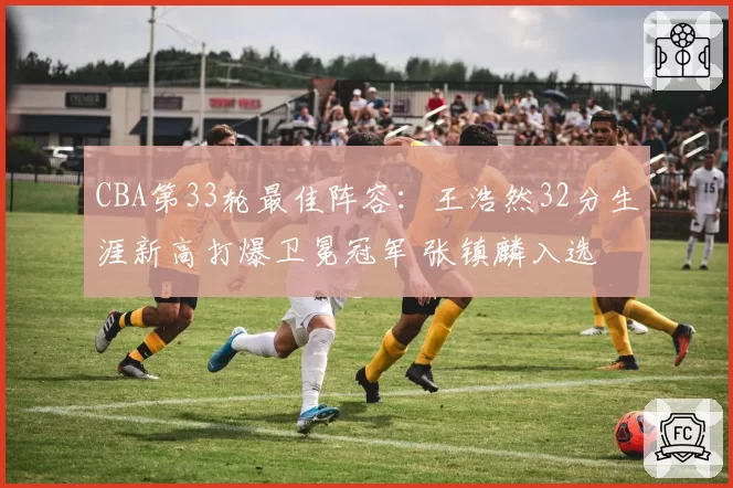 CBA第33轮最佳阵容：王浩然32分生涯新高打爆卫冕冠军 张镇麟入选