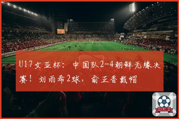 U17女亚杯：中国队2-4朝鲜无缘决赛！刘雨希2球，俞正香戴帽