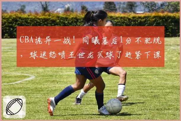 CBA诡异一战！同曦落后1分不犯规，球迷怒喷王世龙买球了赶紧下课