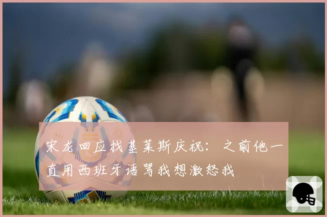 宋龙回应找基莱斯庆祝：之前他一直用西班牙语骂我想激怒我