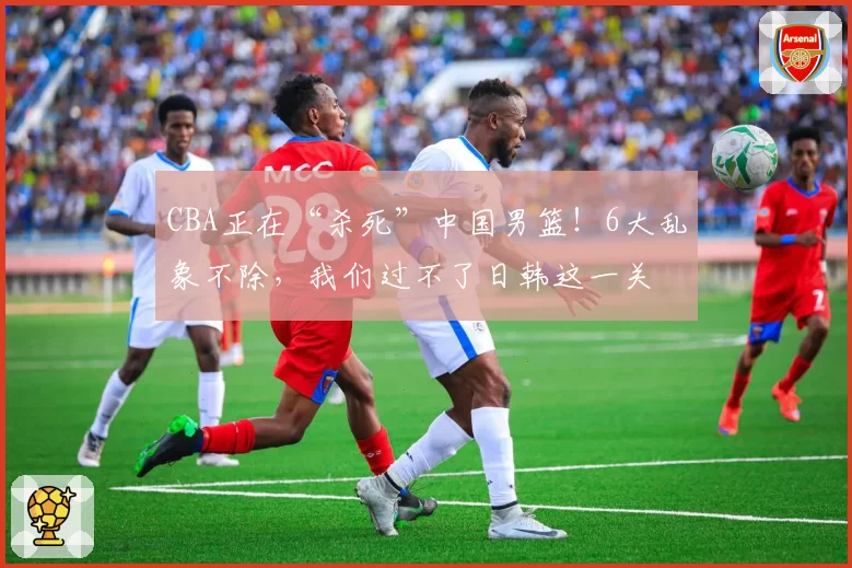 CBA正在“杀死”中国男篮！6大乱象不除，我们过不了日韩这一关