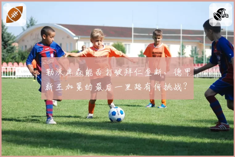 勒沃库森能否打破拜仁垄断，德甲新王加冕的最后一里路有何挑战？