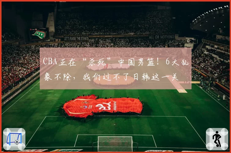 CBA正在“杀死”中国男篮！6大乱象不除，我们过不了日韩这一关