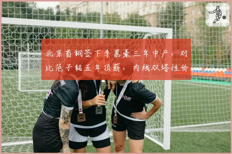 北京首钢签下李慕豪三年中产，对比范子铭五年顶薪，内线双塔性价比攻防数据对垒