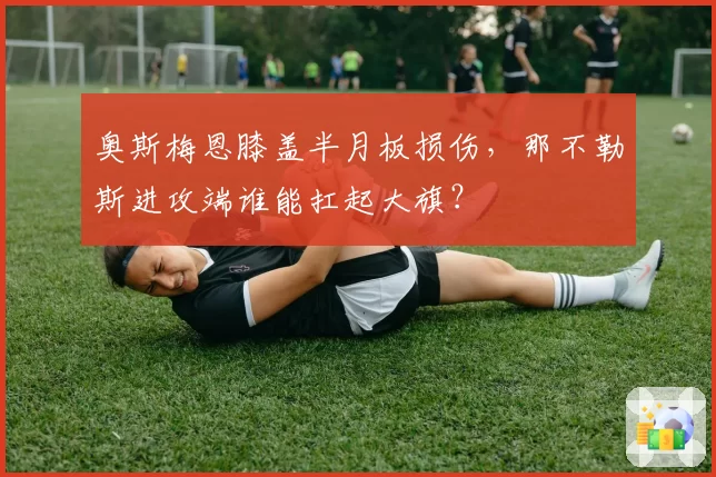 奥斯梅恩膝盖半月板损伤，那不勒斯进攻端谁能扛起大旗？