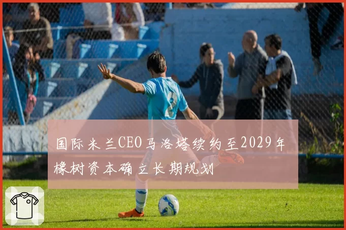 国际米兰CEO马洛塔续约至2029年 橡树资本确立长期规划
