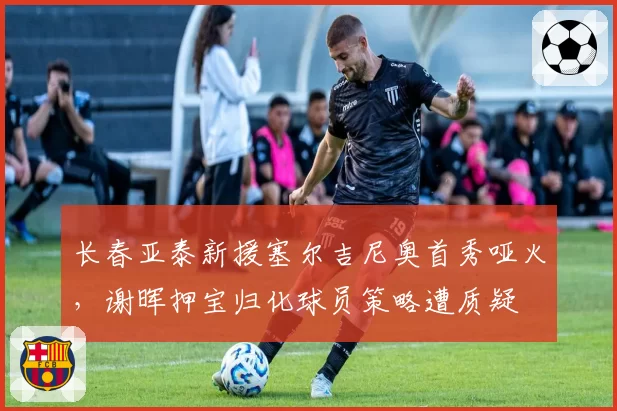 长春亚泰新援塞尔吉尼奥首秀哑火，谢晖押宝归化球员策略遭质疑
