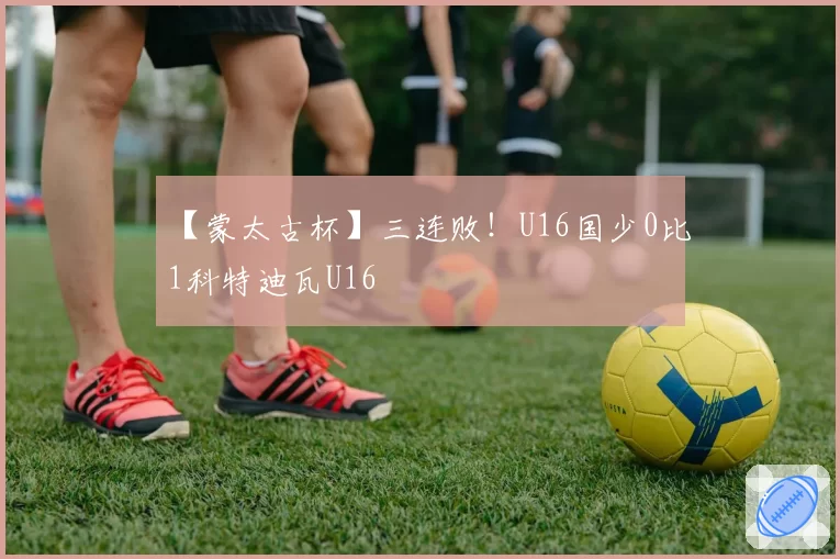 【蒙太古杯】三连败！U16国少0比1科特迪瓦U16