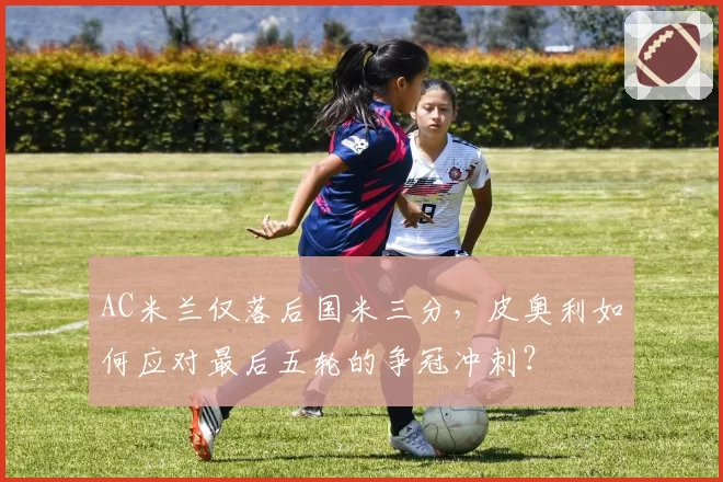 AC米兰仅落后国米三分,皮奥利如何应对最后五轮的争冠冲刺?