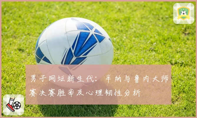 男子网坛新生代：辛纳与鲁内大师赛决赛胜率及心理韧性分析
