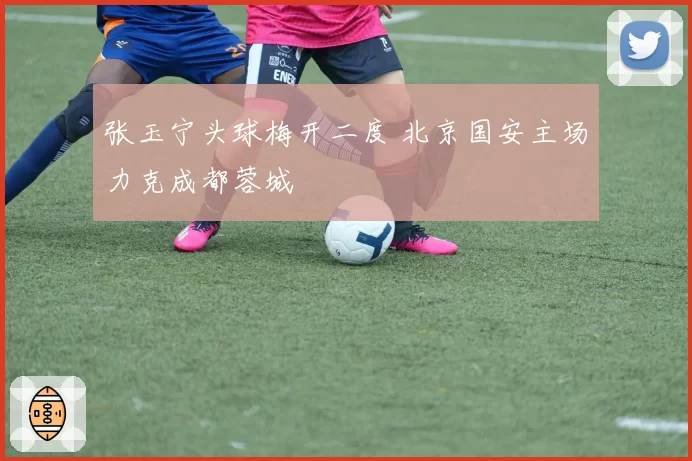 张玉宁头球梅开二度 北京国安主场力克成都蓉城