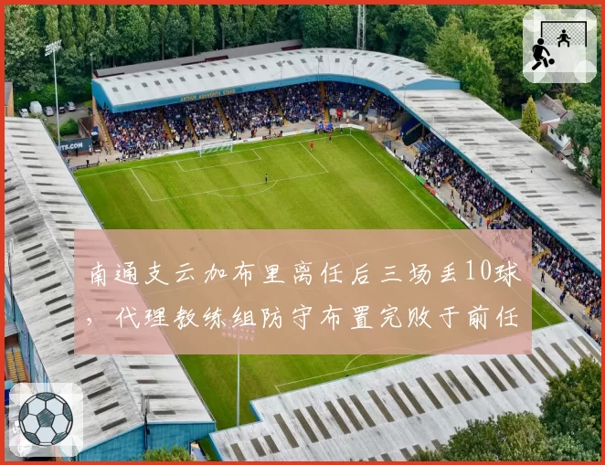 南通支云加布里离任后三场丢10球,代理教练组防守布置完败于前任体系