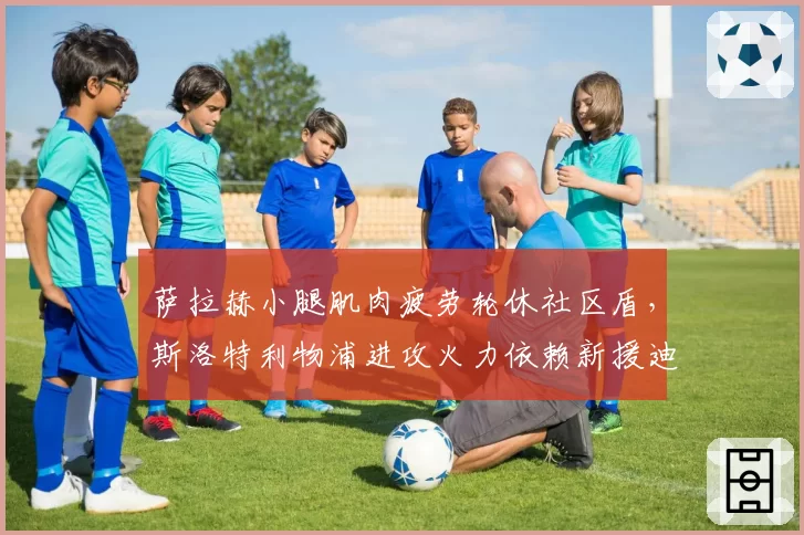 萨拉赫小腿肌肉疲劳轮休社区盾，斯洛特利物浦进攻火力依赖新援迪亚斯