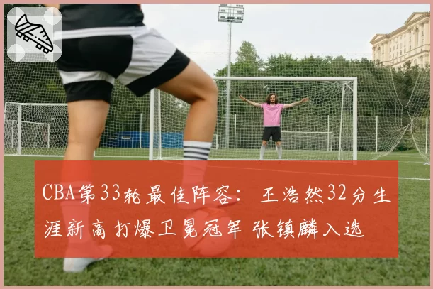 CBA第33轮最佳阵容：王浩然32分生涯新高打爆卫冕冠军 张镇麟入选