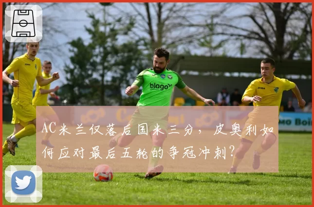 AC米兰仅落后国米三分,皮奥利如何应对最后五轮的争冠冲刺?