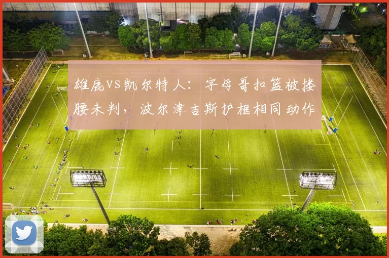 雄鹿vs凯尔特人:字母哥扣篮被搂腰未判,波尔津吉斯护框相同动作却领违体惹哗然