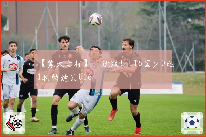 【蒙太古杯】三连败！U16国少0比1科特迪瓦U16