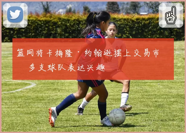 篮网将卡梅隆·约翰逊摆上交易市场 多支球队表达兴趣