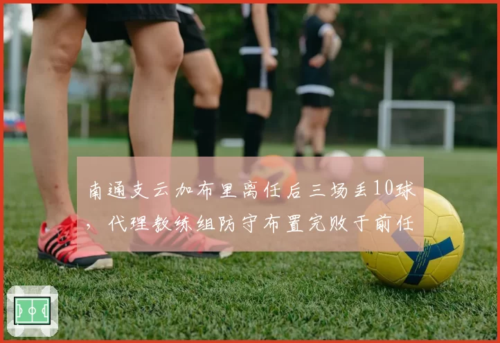 南通支云加布里离任后三场丢10球,代理教练组防守布置完败于前任体系