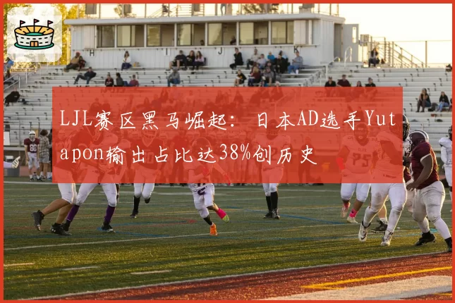 LJL赛区黑马崛起：日本AD选手Yutapon输出占比达38%创历史