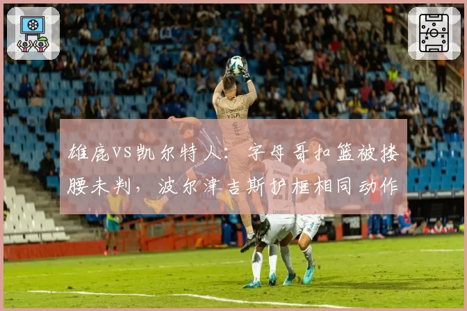 雄鹿vs凯尔特人:字母哥扣篮被搂腰未判,波尔津吉斯护框相同动作却领违体惹哗然