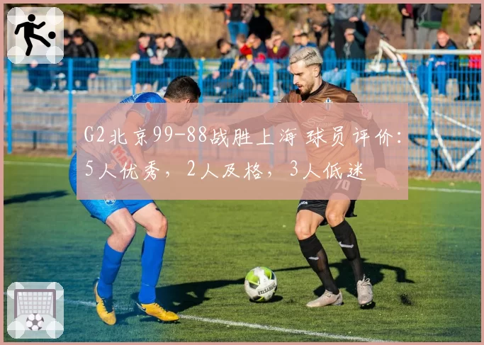 G2北京99-88战胜上海 球员评价：5人优秀，2人及格，3人低迷