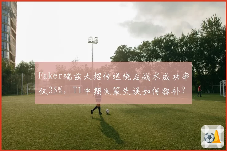 Faker瑞兹大招传送绕后战术成功率仅35%，T1中期决策失误如何弥补？