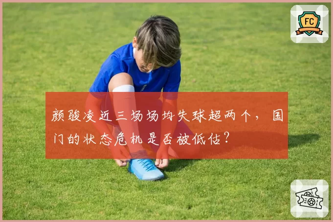 颜骏凌近三场场均失球超两个，国门的状态危机是否被低估？