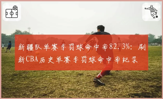 新疆队单赛季罚球命中率82.3%：刷新CBA历史单赛季罚球命中率纪录