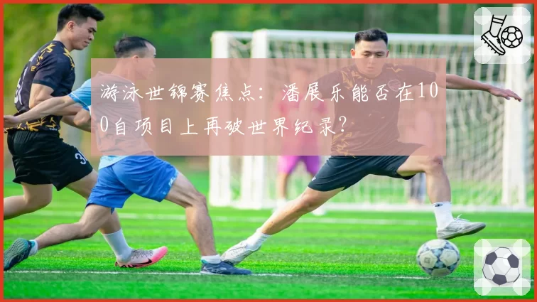 游泳世锦赛焦点：潘展乐能否在100自项目上再破世界纪录？