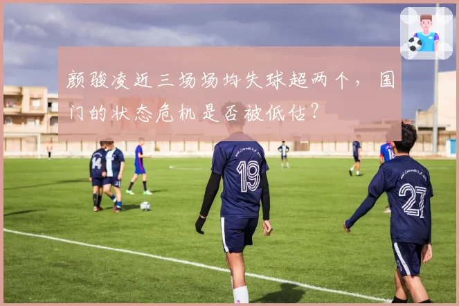 颜骏凌近三场场均失球超两个，国门的状态危机是否被低估？