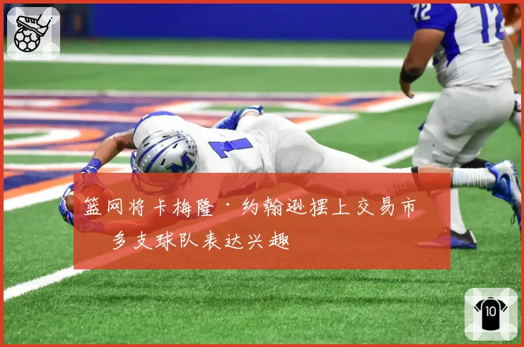 篮网将卡梅隆·约翰逊摆上交易市场 多支球队表达兴趣