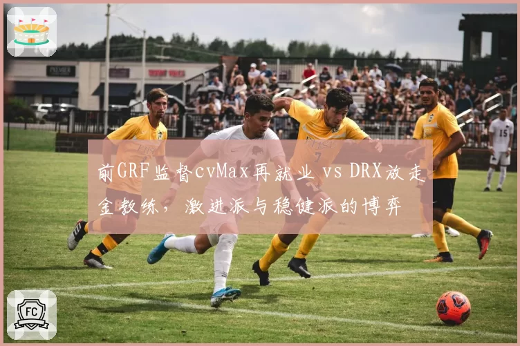 前GRF监督cvMax再就业 vs DRX放走金教练,激进派与稳健派的博弈
