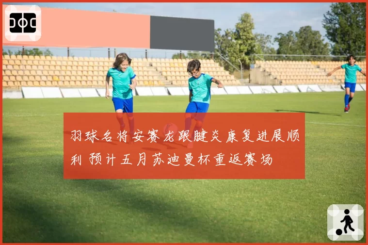 羽球名将安赛龙跟腱炎康复进展顺利 预计五月苏迪曼杯重返赛场