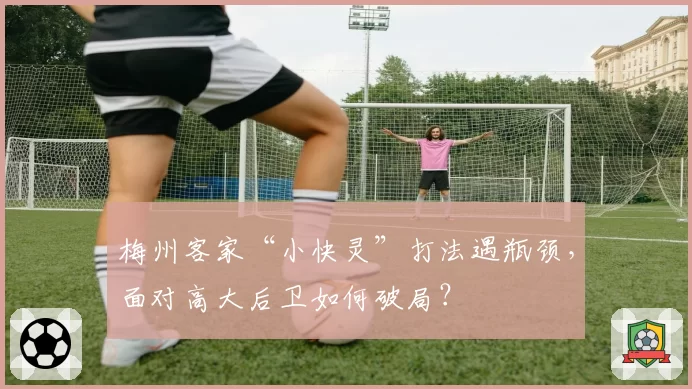 梅州客家“小快灵”打法遇瓶颈，面对高大后卫如何破局？