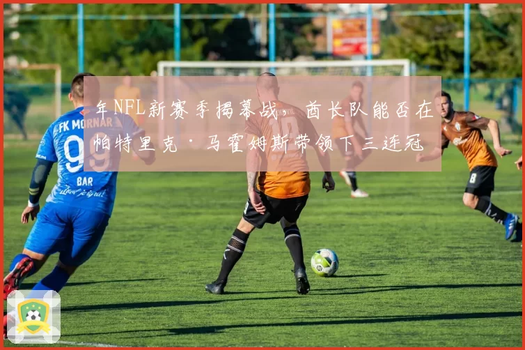 年NFL新赛季揭幕战，酋长队能否在帕特里克·马霍姆斯带领下三连冠开局？