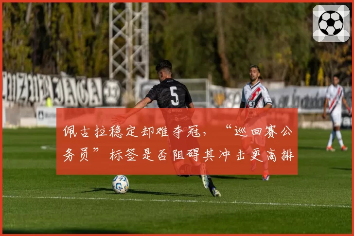 佩古拉稳定却难夺冠，“巡回赛公务员”标签是否阻碍其冲击更高排名？