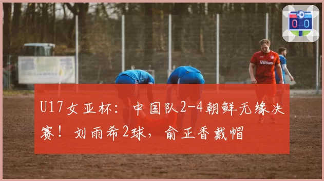 U17女亚杯:中国队2-4朝鲜无缘决赛!刘雨希2球,俞正香戴帽