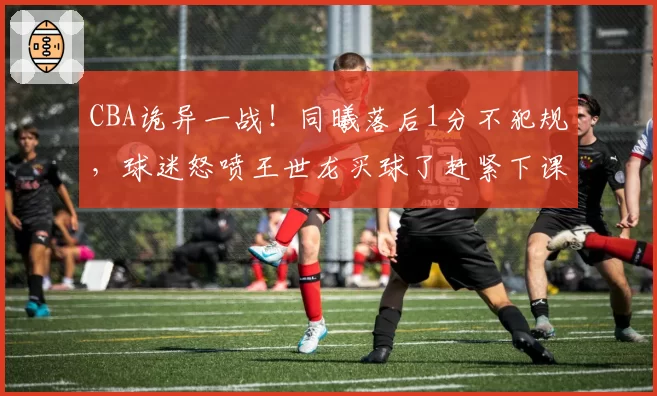 CBA诡异一战！同曦落后1分不犯规，球迷怒喷王世龙买球了赶紧下课