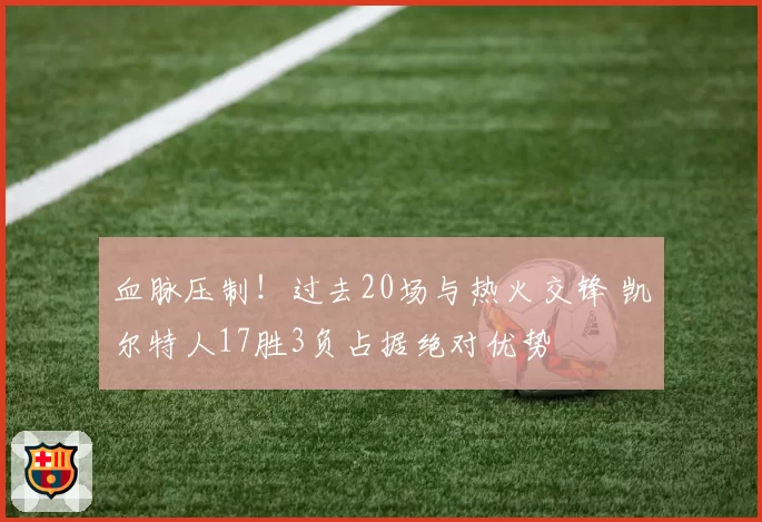 血脉压制！过去20场与热火交锋 凯尔特人17胜3负占据绝对优势